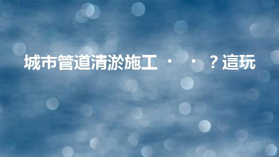 城市管道清淤施工？這玩意兒真的這么重要嗎？